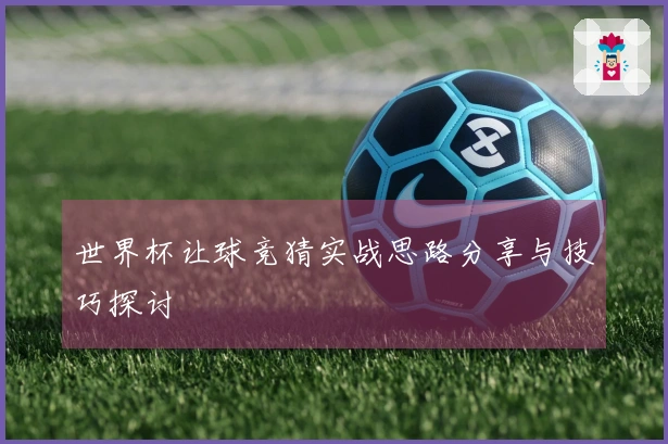 世界杯让球竞猜实战思路分享与技巧探讨